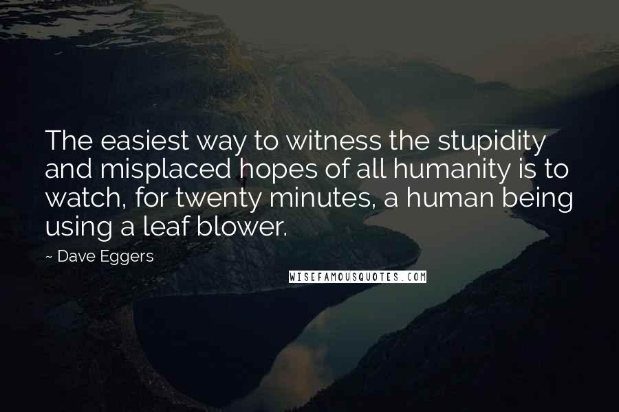 Dave Eggers Quotes: The easiest way to witness the stupidity and misplaced hopes of all humanity is to watch, for twenty minutes, a human being using a leaf blower.