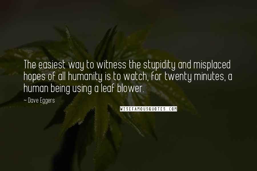 Dave Eggers Quotes: The easiest way to witness the stupidity and misplaced hopes of all humanity is to watch, for twenty minutes, a human being using a leaf blower.