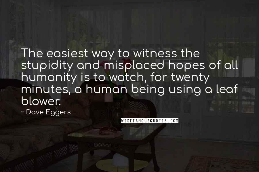 Dave Eggers Quotes: The easiest way to witness the stupidity and misplaced hopes of all humanity is to watch, for twenty minutes, a human being using a leaf blower.