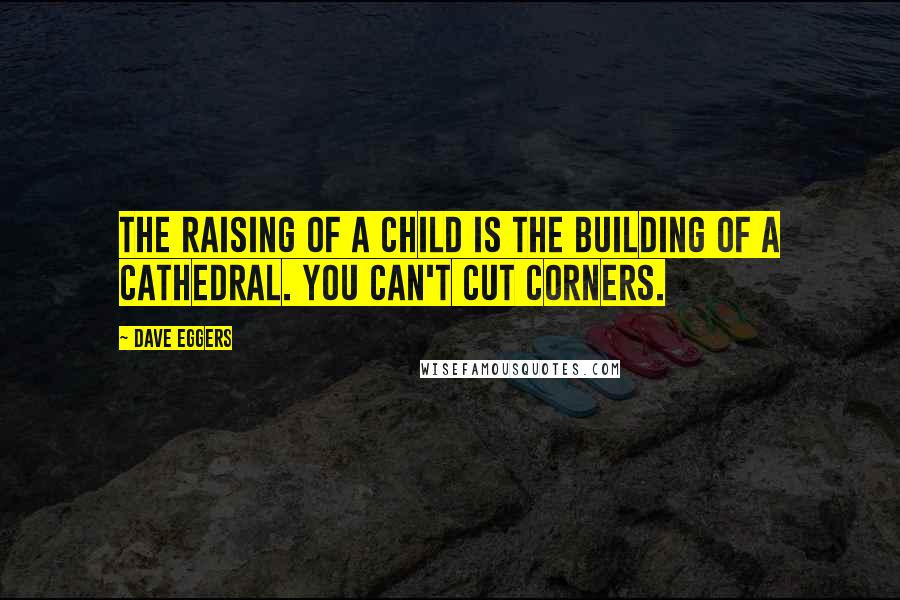 Dave Eggers Quotes: The raising of a child is the building of a cathedral. You can't cut corners.