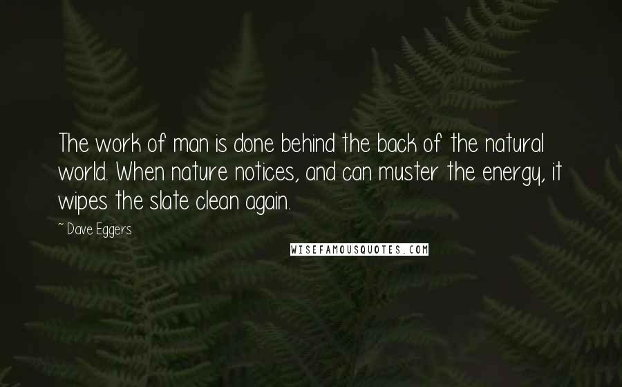 Dave Eggers Quotes: The work of man is done behind the back of the natural world. When nature notices, and can muster the energy, it wipes the slate clean again.