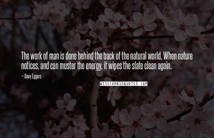 Dave Eggers Quotes: The work of man is done behind the back of the natural world. When nature notices, and can muster the energy, it wipes the slate clean again.
