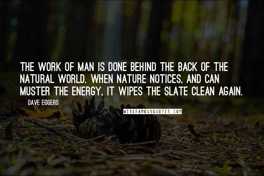 Dave Eggers Quotes: The work of man is done behind the back of the natural world. When nature notices, and can muster the energy, it wipes the slate clean again.