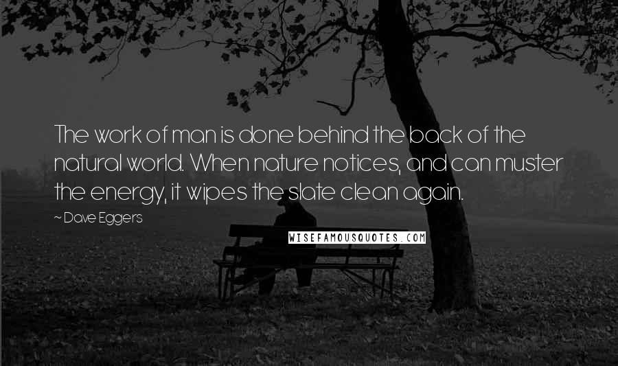 Dave Eggers Quotes: The work of man is done behind the back of the natural world. When nature notices, and can muster the energy, it wipes the slate clean again.