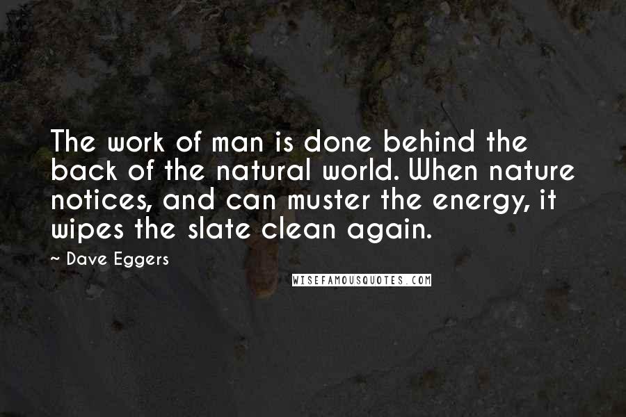 Dave Eggers Quotes: The work of man is done behind the back of the natural world. When nature notices, and can muster the energy, it wipes the slate clean again.