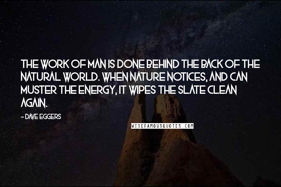 Dave Eggers Quotes: The work of man is done behind the back of the natural world. When nature notices, and can muster the energy, it wipes the slate clean again.