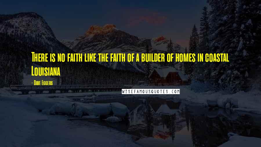 Dave Eggers Quotes: There is no faith like the faith of a builder of homes in coastal Louisiana