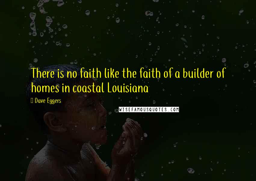 Dave Eggers Quotes: There is no faith like the faith of a builder of homes in coastal Louisiana