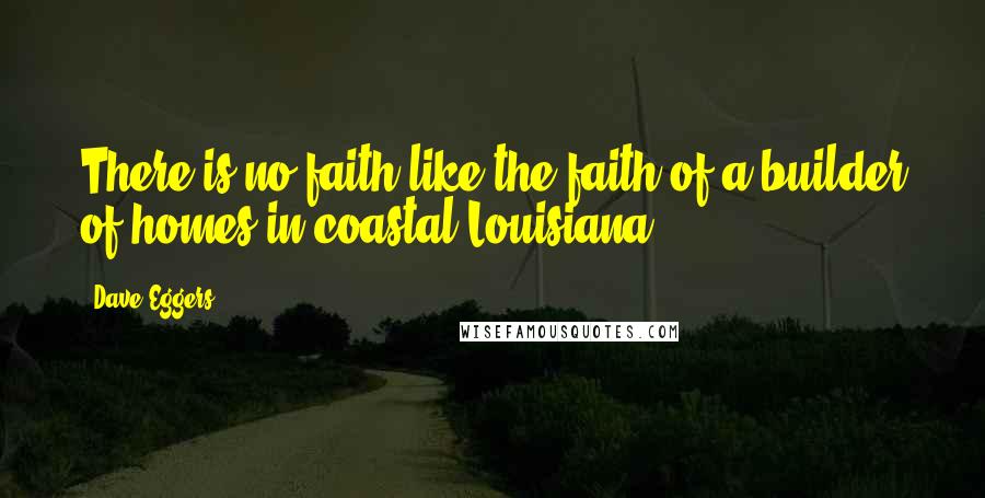 Dave Eggers Quotes: There is no faith like the faith of a builder of homes in coastal Louisiana