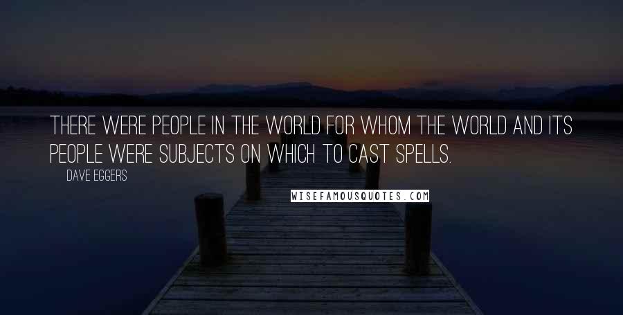 Dave Eggers Quotes: There were people in the world for whom the world and its people were subjects on which to cast spells.