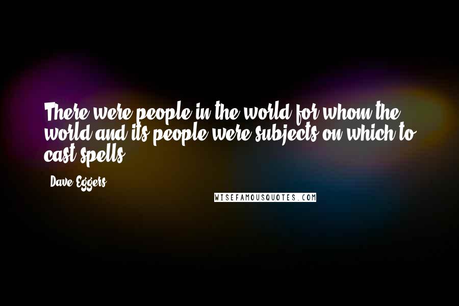 Dave Eggers Quotes: There were people in the world for whom the world and its people were subjects on which to cast spells.
