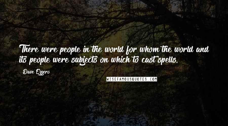 Dave Eggers Quotes: There were people in the world for whom the world and its people were subjects on which to cast spells.