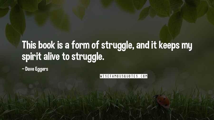 Dave Eggers Quotes: This book is a form of struggle, and it keeps my spirit alive to struggle.