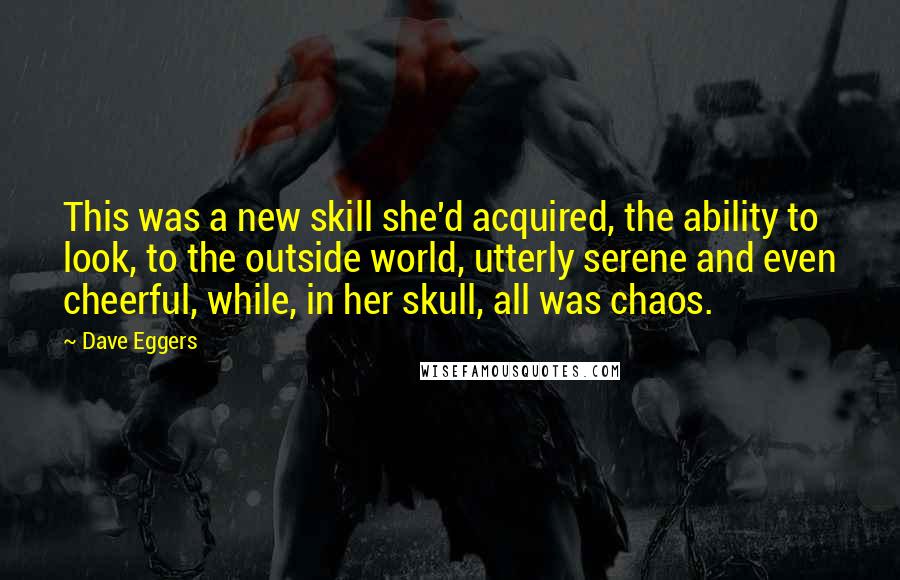 Dave Eggers Quotes: This was a new skill she'd acquired, the ability to look, to the outside world, utterly serene and even cheerful, while, in her skull, all was chaos.