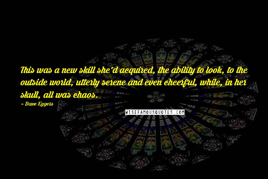 Dave Eggers Quotes: This was a new skill she'd acquired, the ability to look, to the outside world, utterly serene and even cheerful, while, in her skull, all was chaos.