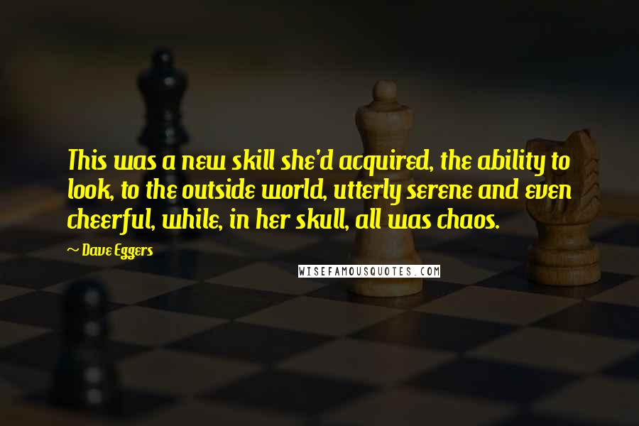 Dave Eggers Quotes: This was a new skill she'd acquired, the ability to look, to the outside world, utterly serene and even cheerful, while, in her skull, all was chaos.