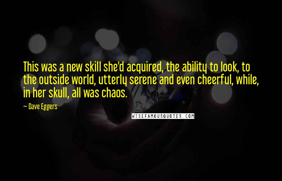 Dave Eggers Quotes: This was a new skill she'd acquired, the ability to look, to the outside world, utterly serene and even cheerful, while, in her skull, all was chaos.