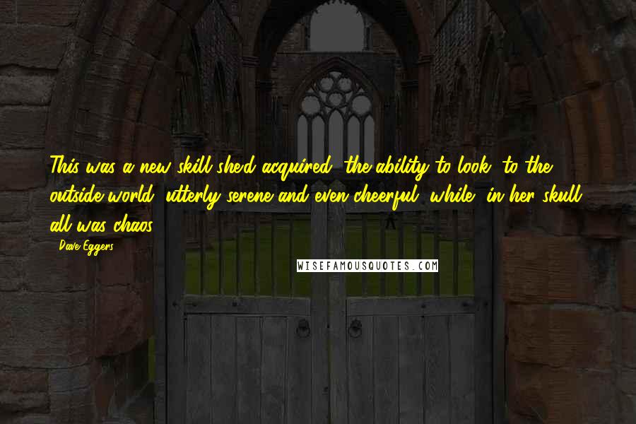 Dave Eggers Quotes: This was a new skill she'd acquired, the ability to look, to the outside world, utterly serene and even cheerful, while, in her skull, all was chaos.