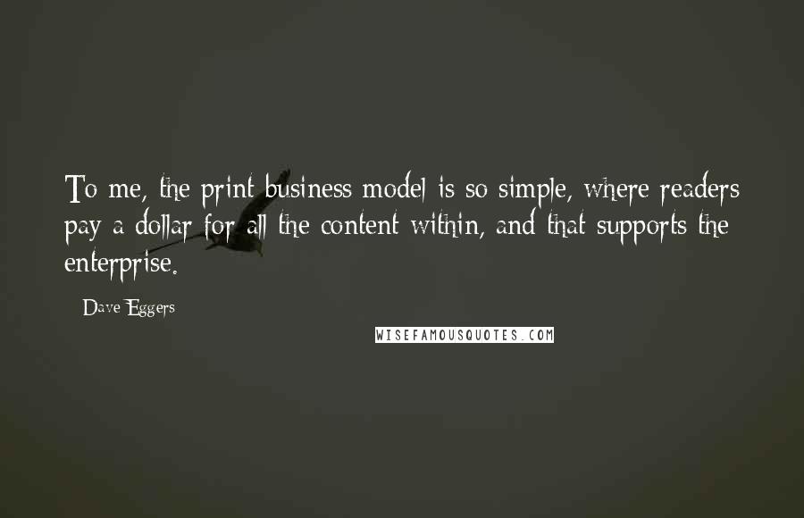 Dave Eggers Quotes: To me, the print business model is so simple, where readers pay a dollar for all the content within, and that supports the enterprise.