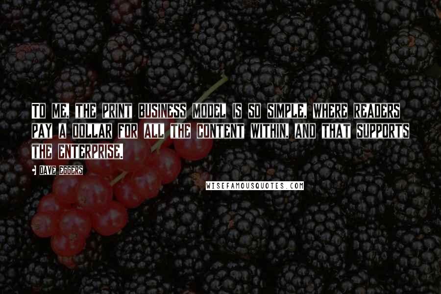 Dave Eggers Quotes: To me, the print business model is so simple, where readers pay a dollar for all the content within, and that supports the enterprise.