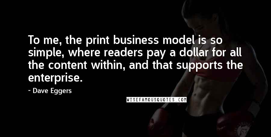 Dave Eggers Quotes: To me, the print business model is so simple, where readers pay a dollar for all the content within, and that supports the enterprise.