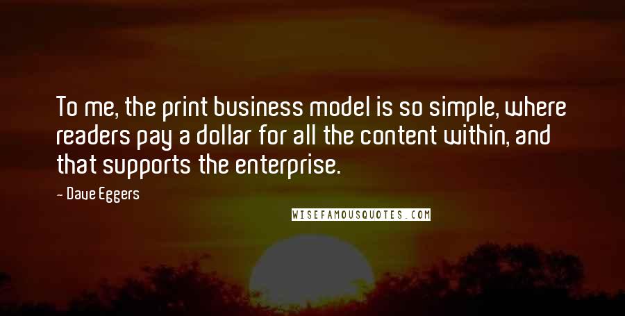 Dave Eggers Quotes: To me, the print business model is so simple, where readers pay a dollar for all the content within, and that supports the enterprise.