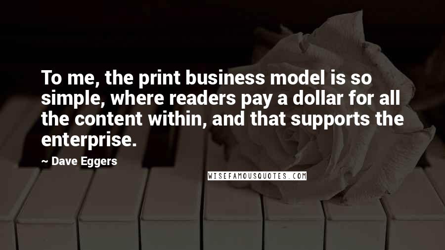 Dave Eggers Quotes: To me, the print business model is so simple, where readers pay a dollar for all the content within, and that supports the enterprise.