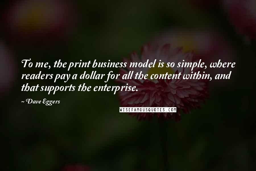 Dave Eggers Quotes: To me, the print business model is so simple, where readers pay a dollar for all the content within, and that supports the enterprise.