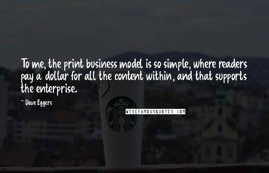 Dave Eggers Quotes: To me, the print business model is so simple, where readers pay a dollar for all the content within, and that supports the enterprise.