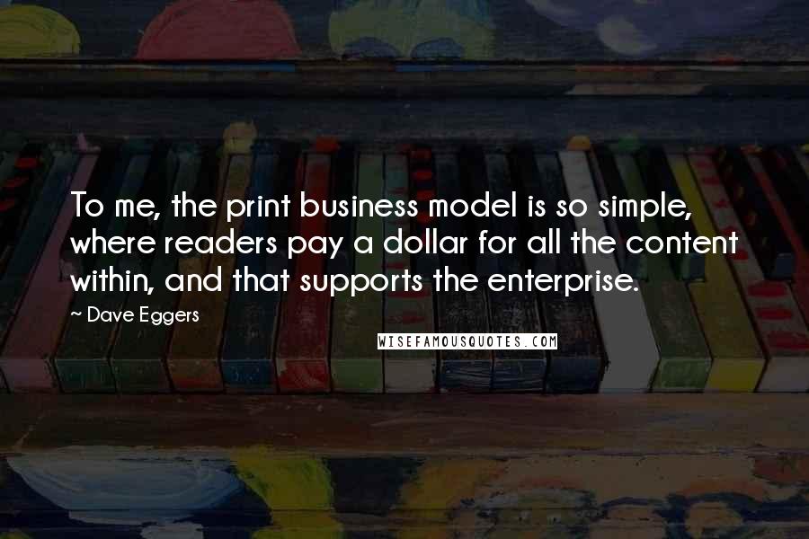 Dave Eggers Quotes: To me, the print business model is so simple, where readers pay a dollar for all the content within, and that supports the enterprise.