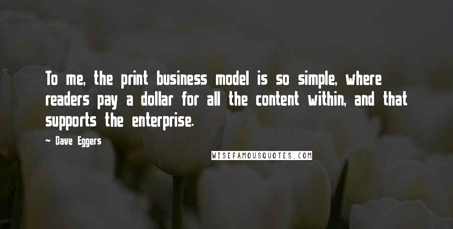 Dave Eggers Quotes: To me, the print business model is so simple, where readers pay a dollar for all the content within, and that supports the enterprise.