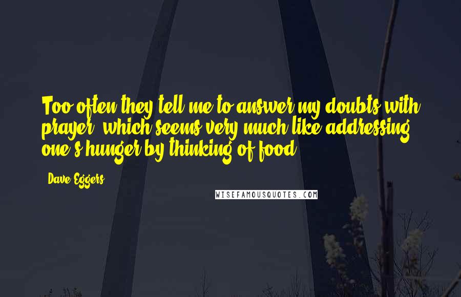 Dave Eggers Quotes: Too often they tell me to answer my doubts with prayer, which seems very much like addressing one's hunger by thinking of food.