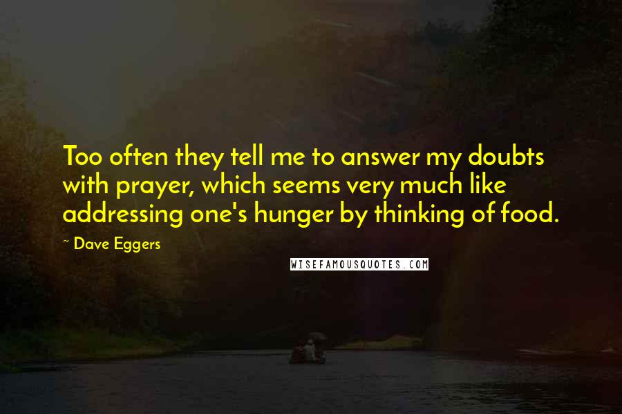 Dave Eggers Quotes: Too often they tell me to answer my doubts with prayer, which seems very much like addressing one's hunger by thinking of food.