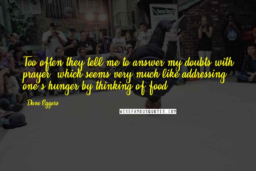 Dave Eggers Quotes: Too often they tell me to answer my doubts with prayer, which seems very much like addressing one's hunger by thinking of food.