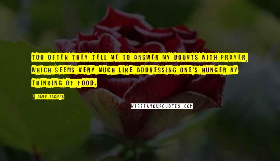 Dave Eggers Quotes: Too often they tell me to answer my doubts with prayer, which seems very much like addressing one's hunger by thinking of food.