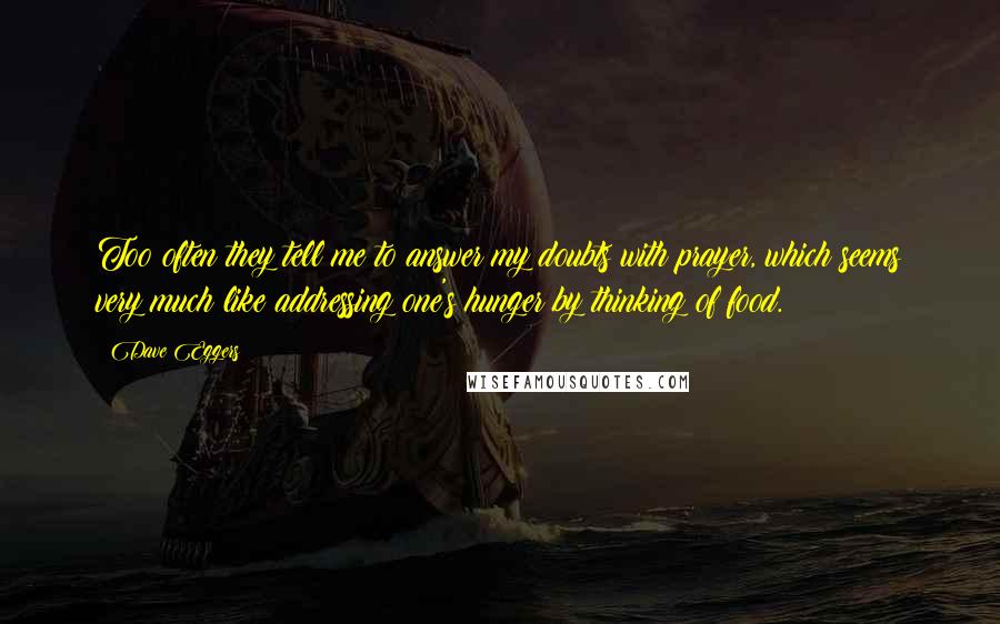 Dave Eggers Quotes: Too often they tell me to answer my doubts with prayer, which seems very much like addressing one's hunger by thinking of food.