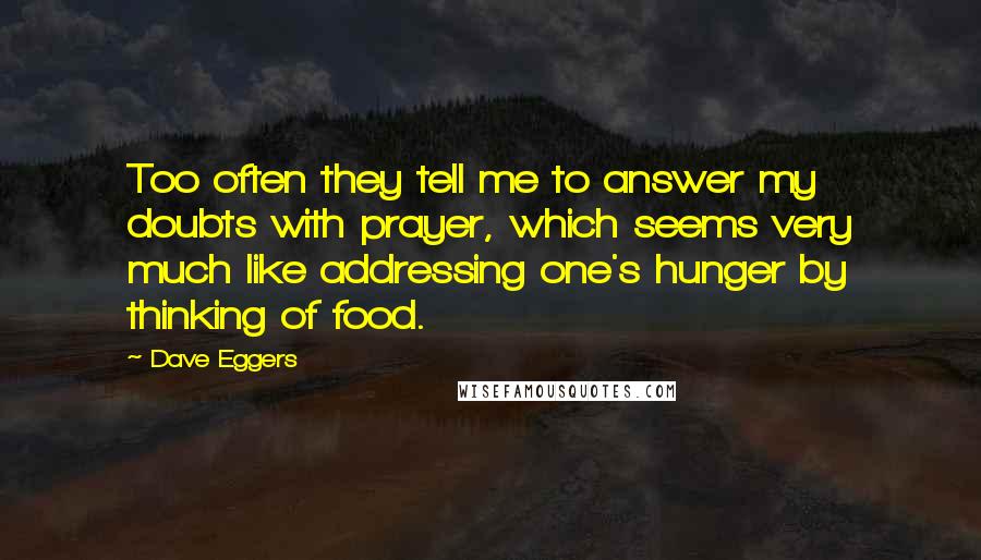 Dave Eggers Quotes: Too often they tell me to answer my doubts with prayer, which seems very much like addressing one's hunger by thinking of food.