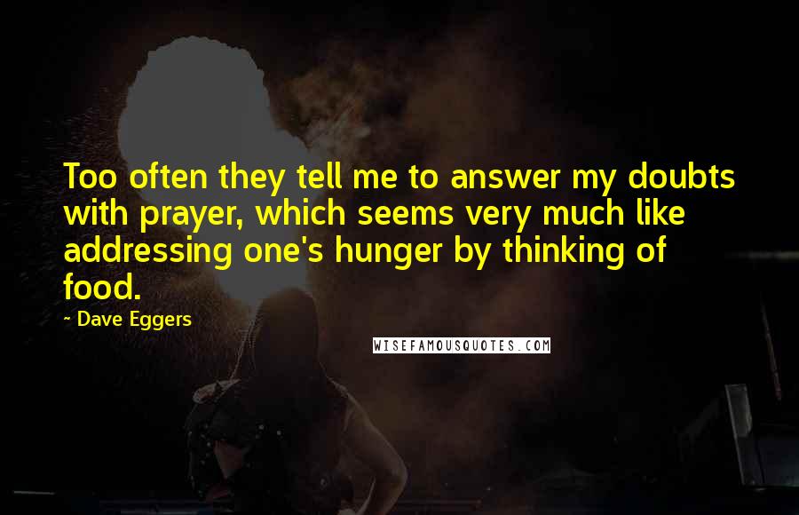 Dave Eggers Quotes: Too often they tell me to answer my doubts with prayer, which seems very much like addressing one's hunger by thinking of food.