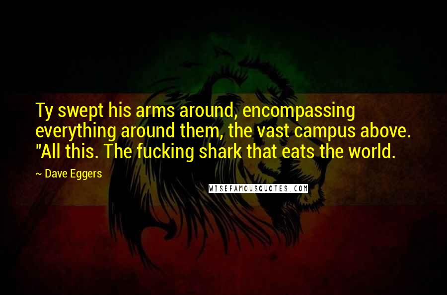 Dave Eggers Quotes: Ty swept his arms around, encompassing everything around them, the vast campus above. "All this. The fucking shark that eats the world.