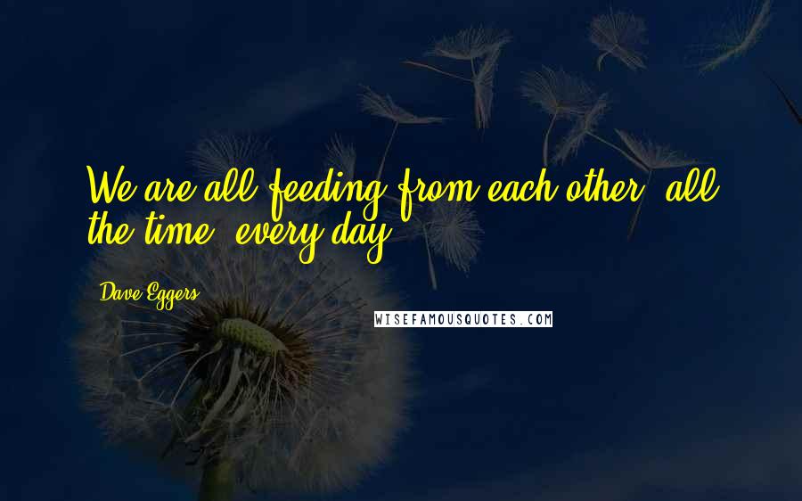 Dave Eggers Quotes: We are all feeding from each other, all the time, every day.