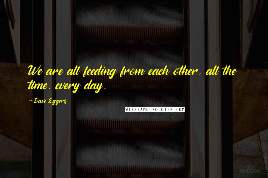 Dave Eggers Quotes: We are all feeding from each other, all the time, every day.