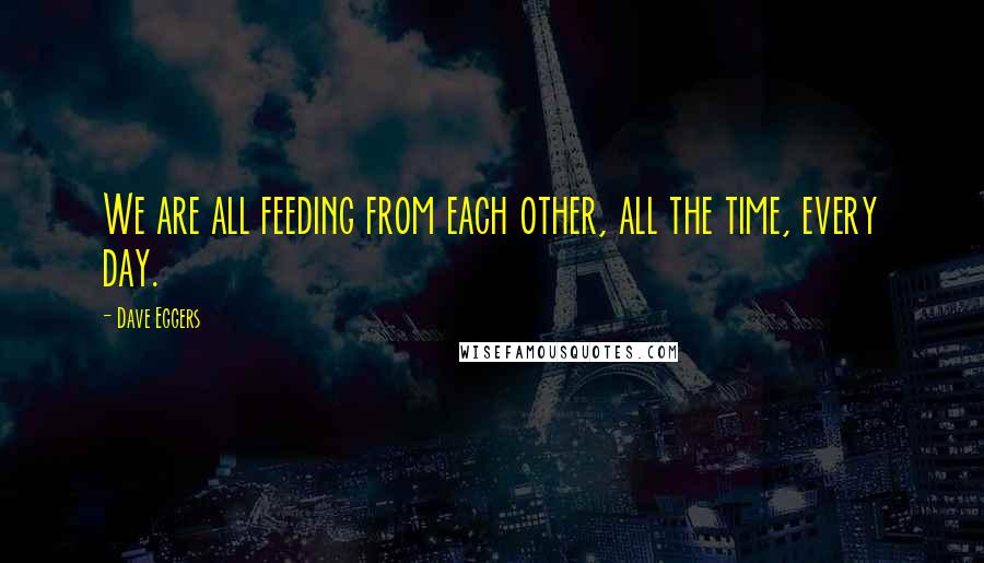 Dave Eggers Quotes: We are all feeding from each other, all the time, every day.