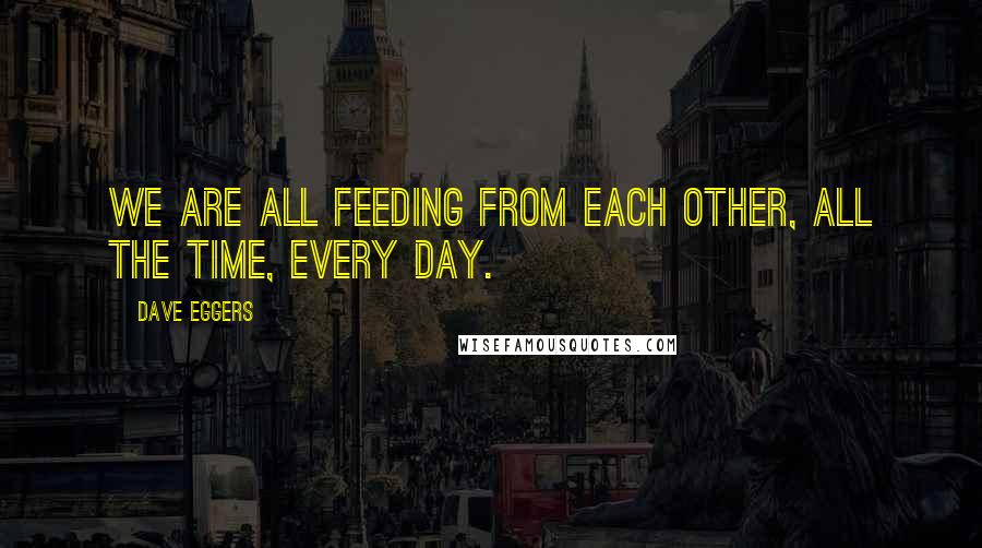 Dave Eggers Quotes: We are all feeding from each other, all the time, every day.