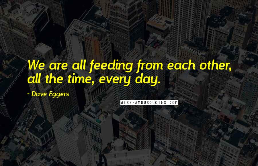 Dave Eggers Quotes: We are all feeding from each other, all the time, every day.