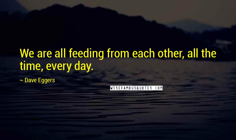 Dave Eggers Quotes: We are all feeding from each other, all the time, every day.