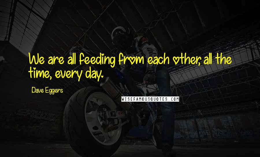 Dave Eggers Quotes: We are all feeding from each other, all the time, every day.