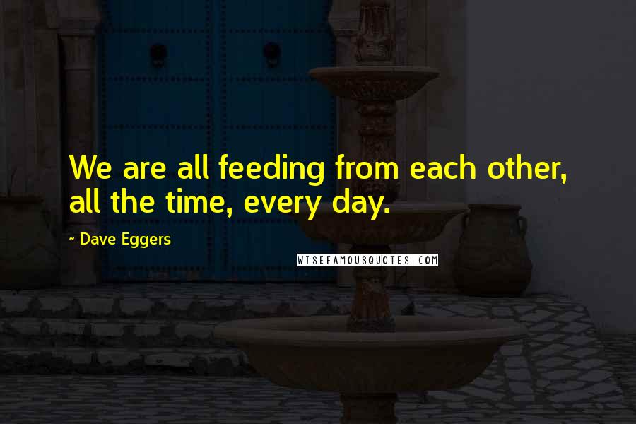 Dave Eggers Quotes: We are all feeding from each other, all the time, every day.