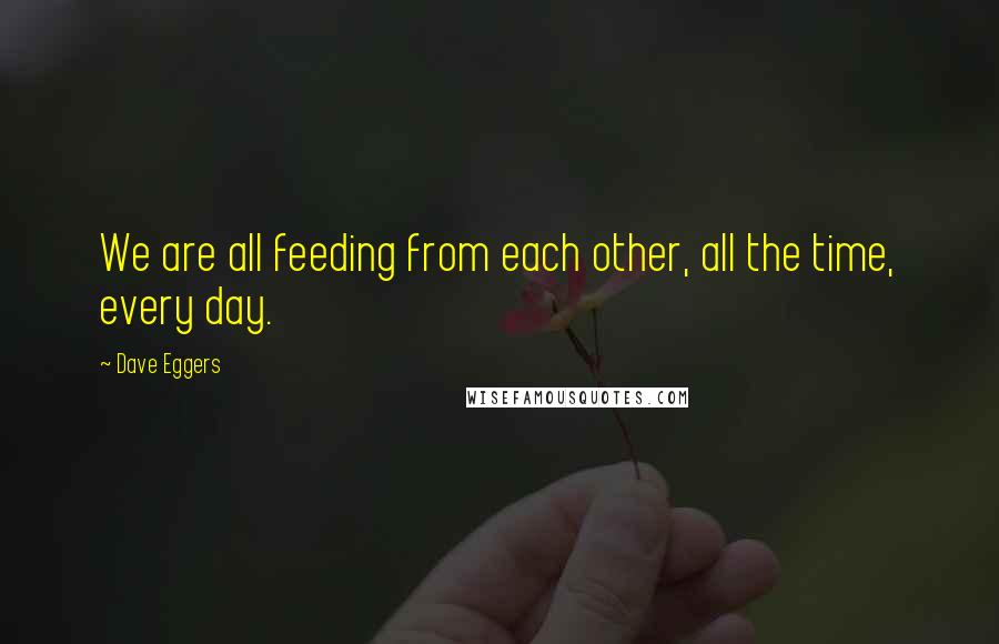 Dave Eggers Quotes: We are all feeding from each other, all the time, every day.