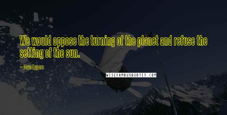 Dave Eggers Quotes: We would oppose the turning of the planet and refuse the setting of the sun.