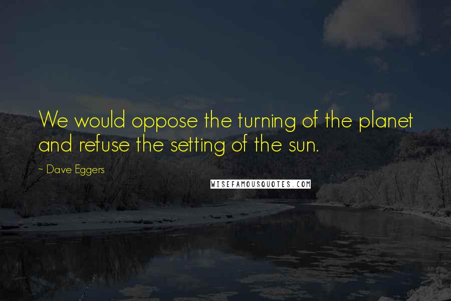 Dave Eggers Quotes: We would oppose the turning of the planet and refuse the setting of the sun.